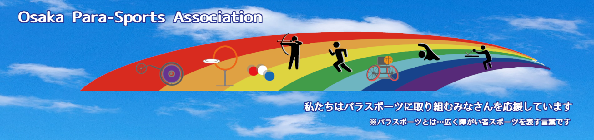 大阪府障がい者スポーツ協会は、パラスポーツに取り組むみなさんを応援しています。（パラスポーツとは、広く障がい者スポーツを表す言葉です。）